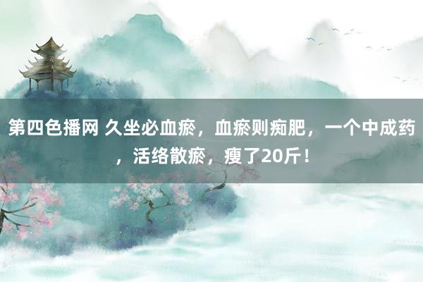 第四色播网 久坐必血瘀，血瘀则痴肥，一个中成药，活络散瘀，瘦了20斤！