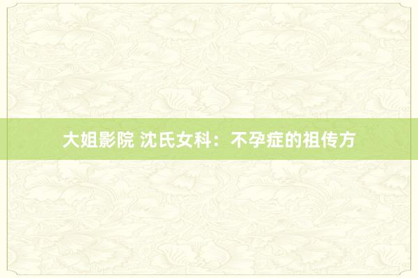 大姐影院 沈氏女科：不孕症的祖传方
