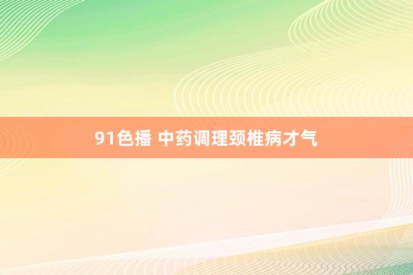 91色播 中药调理颈椎病才气