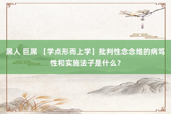 黑人 巨屌 【学点形而上学】批判性念念维的病笃性和实施法子是什么？