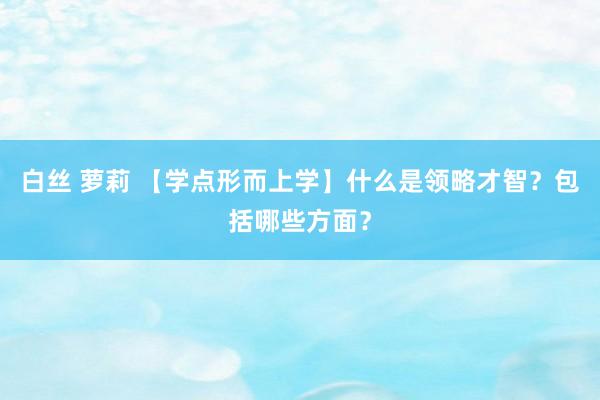 白丝 萝莉 【学点形而上学】什么是领略才智？包括哪些方面？