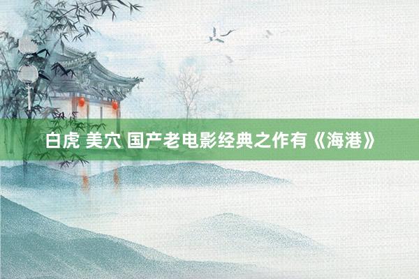 白虎 美穴 国产老电影经典之作有《海港》