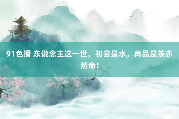 91色播 东说念主这一世，初尝是水，再品是茶亦然命！